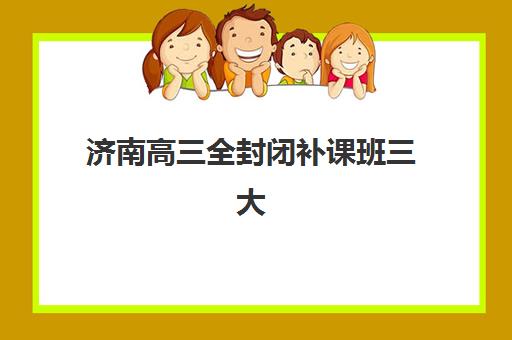 济南高三全封闭补课班三大公办机构特色对比全解析：2025年最新排名、优缺点分析与科学择校攻略
