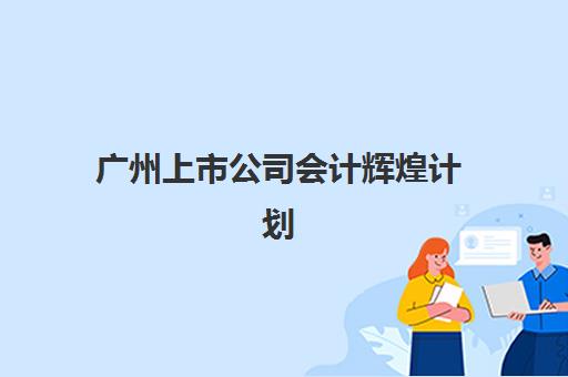 广州上市公司会计辉煌计划培训班哪个比较好一点？2025年选择指南与校区深度对比