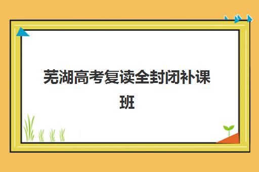 芜湖高考复读全封闭补课班辅导培训机构哪家好一点？2025年最新排名、课程特色与高性价比择校指南