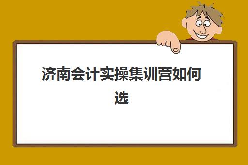 济南会计实操集训营如何选？2025启航训练营课程特色、收费标准与十大机构对比