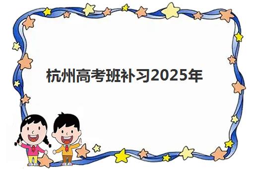 杭州高考班补习2025年报名情况全面解析：报名时间节点、流程详解、机构对比与科学择校指南