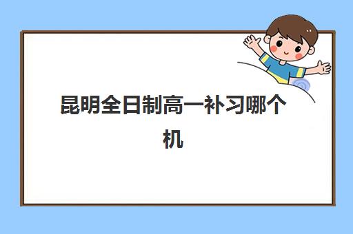 昆明全日制高一补习哪个机构最容易提分？2025年十大权威排名、性价比分析与科学择校全攻略