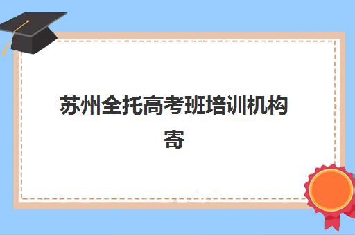 苏州全托高考班培训机构寄宿基地如何选择？2025年最新权威排名、各校住宿条件与择校指南全解析
