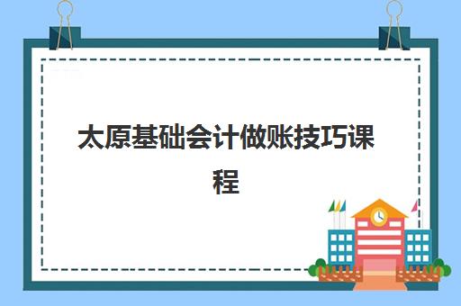 太原基础会计做账技巧课程集训营排名一览表最新如何查询？2025年权威榜单解读与科学择校全攻略详解