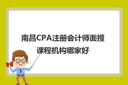 南昌CPA注册会计师面授课程机构哪家好(实力排名)如何选择？2025年最新权威榜单详情、择校标准与报读全指南