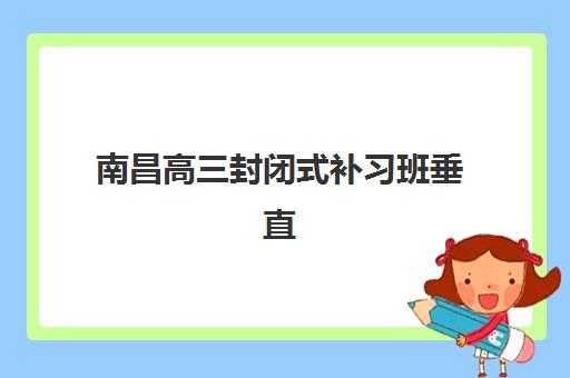 南昌高三封闭式补习班垂直领域TOP10如何选择？2025年权威排名、择校指南与避坑全攻略