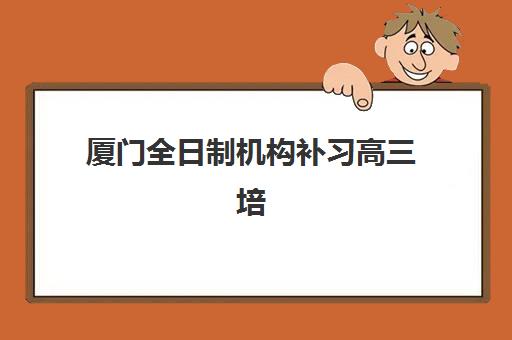 厦门全日制机构补习高三培训机构哪家强些？2025年十大顶尖机构权威排名与科学择校全指南