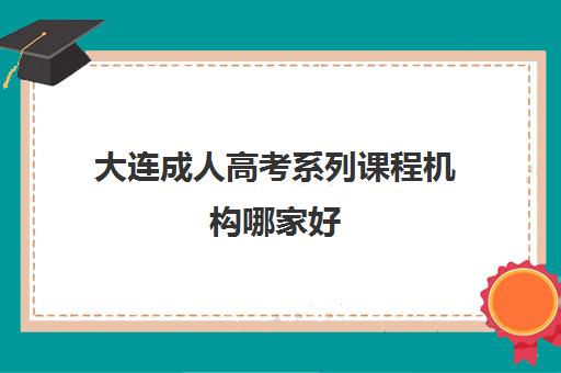 大连成人高考系列课程机构哪家好(实力排名)如何选择？2025年最新排名详情、择校标准与报名全指南