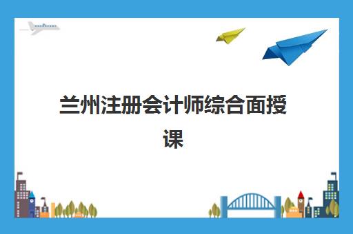 兰州注册会计师综合面授课程预报名时间2026如何安排？最新日程解读、报名流程与机构选择全攻略