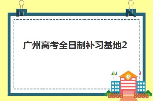 广州高考全日制补习基地2025辅导班哪个好？2025年最新权威排名解析、择校技巧与全程指南