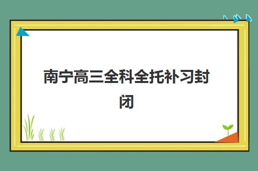 南宁高三全科全托补习封闭式集训营地址在哪？2025年最新校区分布、费用对比与择校全指南