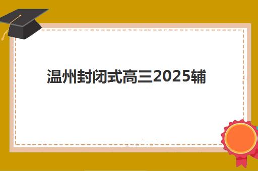 温州封闭式高三2025辅导班哪儿最好？2025年十大顶尖机构详细对比、择校指南与避坑全攻略