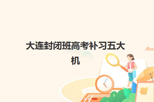 大连封闭班高考补习五大机构竞争力报告如何查询？2025年最新权威榜单、各机构特色解析与高性价比择校全攻略