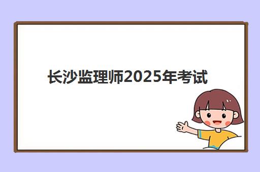 长沙监理师2025年考试时间如何查询？最新权威公布日程与科学备考全流程指南