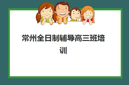 常州全日制辅导高三班培训机构哪家好?2025年最新权威排名榜单与科学择校全攻略深度解析 常州全日制辅导高三班培训机构哪家好?2025年最新权威排名榜单与科学择校全攻略深度解析