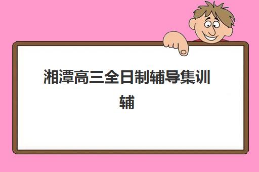 湘潭高三全日制辅导集训辅导班有哪些学校可以报？2025年最新排名、各校特色与科学择校全指南