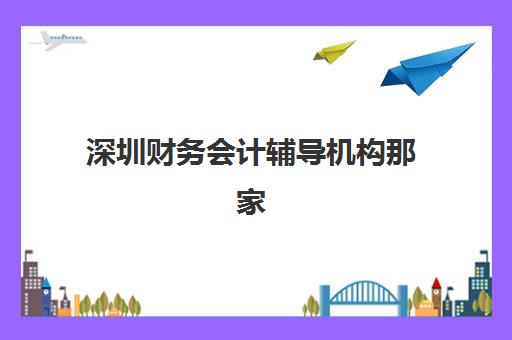 深圳财务会计辅导机构那家比较好？2025年最新权威排名深度解析、多维度对比与科学择校全攻略