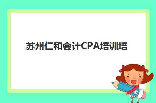 苏州仁和会计CPA培训培训机构哪个比较好一点？2025年课程费用、师资对比与择校全攻略
