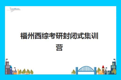福州西综考研封闭式集训营有哪些学校？2025年最新权威排名、课程特色与科学择校全攻略