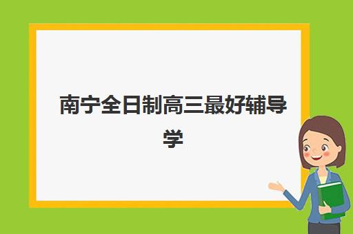 南宁全日制高三最好辅导学校是哪个如何科学选择？2023年最新权威排名解析、择校技巧与成功案例全攻略