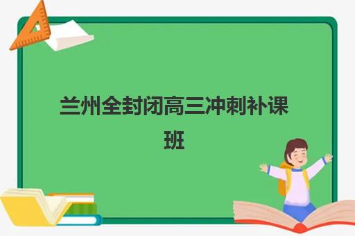 兰州全封闭高三冲刺补课班辅导班有哪些学校？2025年最新机构排名与择校全攻略