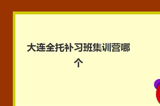 大连全托补习班集训营哪个比较好？2025年最新权威排名、择校指南与成功案例全解析
