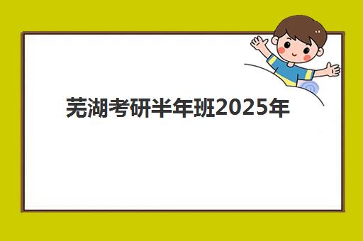 芜湖考研半年班2025年报名人数多少？附最新考情分析与半年班选择全指南