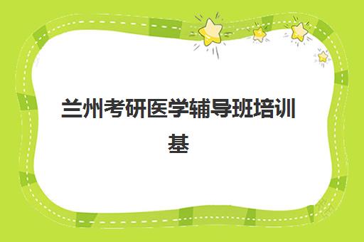 兰州考研医学辅导班培训基地有哪些地方？2023年最新名单查询与选择指南全解析