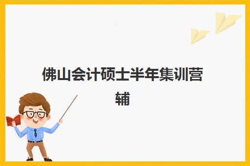 佛山会计硕士半年集训营辅导班哪个比较好一点？2025年最新排名、择校技巧与成功案例深度解析
