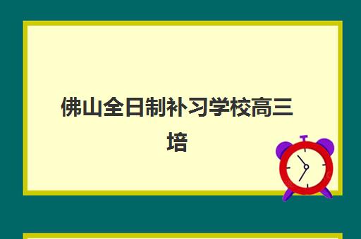 佛山全日制补习学校高三培训机构哪个比较好？2025年最新排名榜单、各校特色解析与科学择校指南