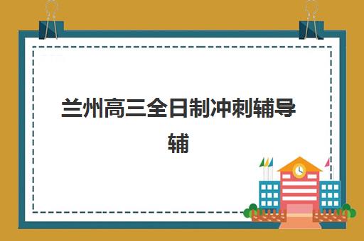 兰州高三全日制冲刺辅导辅导班有哪些学校？2025年最新权威排名与科学择校全攻略