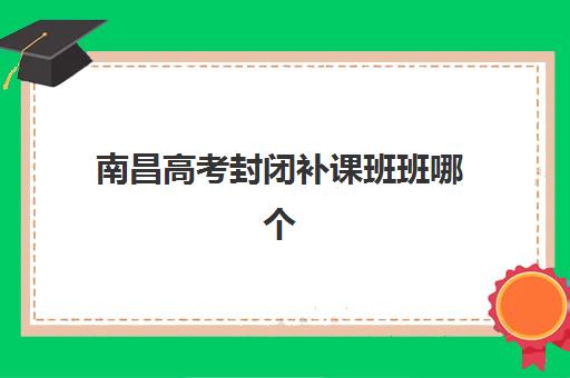 南昌高考封闭补课班班哪个机构好一点啊如何科学选择？2025年最新排名榜单、评估标准与择校指南全解析