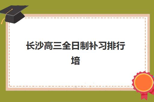 长沙高三全日制补习排行培训机构费用高吗？2025年最新权威TOP10排名、费用对比与性价比选择指南