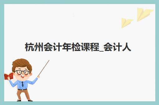 杭州会计年检课程_会计人员继续教育培训班多少钱一个月？2025年收费标准与机构选择全攻略