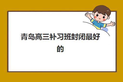 青岛高三补习班封闭最好的培训机构排名如何查询？2025年最新十大权威榜单、各校特色对比与科学择校全指南