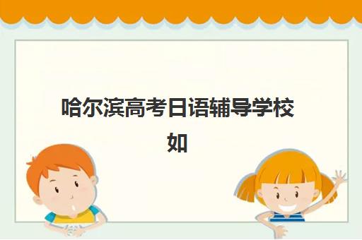 哈尔滨高考日语辅导学校如何选？2025年成绩出分时间与备考全攻略