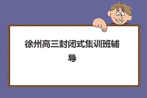 徐州高三封闭式集训班辅导机构有哪些学校好？2025年最新排名、收费标准与择校全攻略