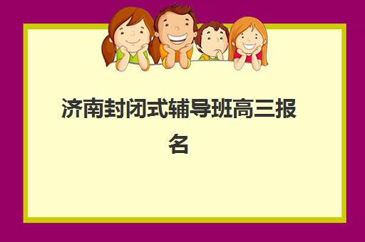 济南封闭式辅导班高三报名2025报名时间表如何安排？最新各机构时间节点、报名流程与择校全攻略