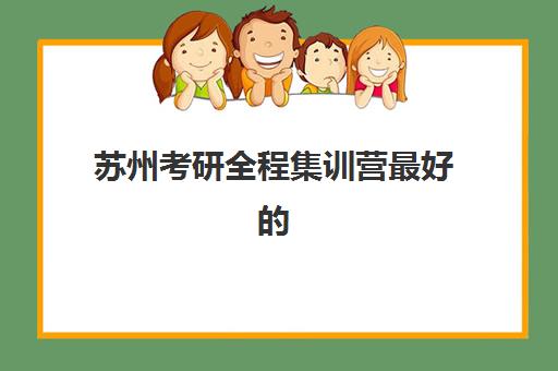 苏州考研全程集训营最好的培训机构排名如何查询？2023年最新权威榜单、各校特色对比与科学择校全指南