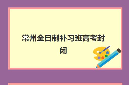 常州全日制补习班高考封闭式集训营地址在哪？2025年最新权威地址榜单、各机构特色解析与科学择校全指南