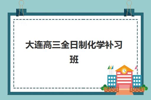 大连高三全日制化学补习班封闭学校排名一览表？2025年最新权威榜单、择校指南与成功案例深度解析