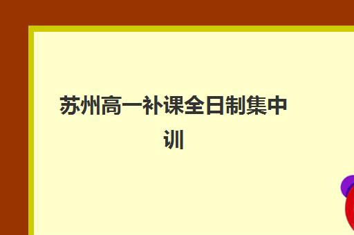苏州高一补课全日制集中训练营如何选择？2025年十大机构排名对比与科学择校全指南