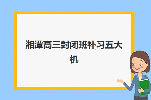 湘潭高三封闭班补习五大机构服务白皮书如何解读？2025年最新权威排名、服务深度解析与科学择校全指南