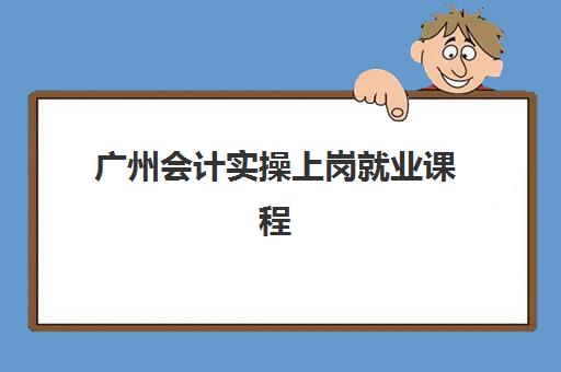 广州会计实操上岗就业课程辅导机构哪家更强？2023年权威评测数据、择校标准与成功就业实战指南全解析
