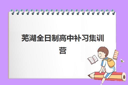 芜湖全日制高中补习集训营排名前十的学校怎么选？2025年最新权威排名与择校全攻略
