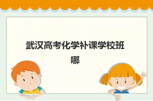武汉高考化学补课学校班哪个机构好一点啊?2025年十大权威排名榜单与个性化择校全攻略 武汉高考化学补课学校班哪个机构好一点啊?2025年十大权威排名榜单与个性化择校全攻略