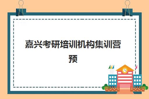 嘉兴考研培训机构集训营预报名费用多少钱？2025年最新收费标准、性价比分析与报名全攻略