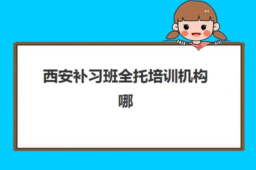 西安补习班全托培训机构哪家实力更强？2025年最新十大机构综合对比、费用详情与个性化择校全攻略