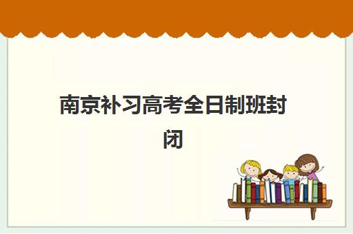 南京补习高考全日制班封闭式集训营有哪些选择？2025年最新权威机构排名、特色解析与科学择校全指南