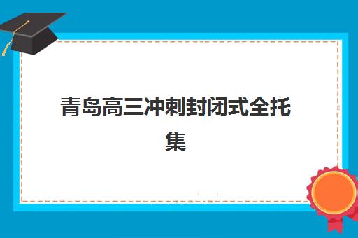 青岛高三冲刺封闭式全托集训营哪个比较好？2025年最新机构对比与择校指南